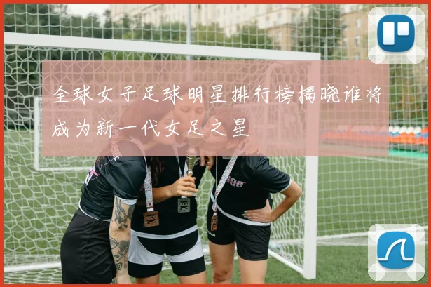 全球女子足球明星排行榜揭晓谁将成为新一代女足之星