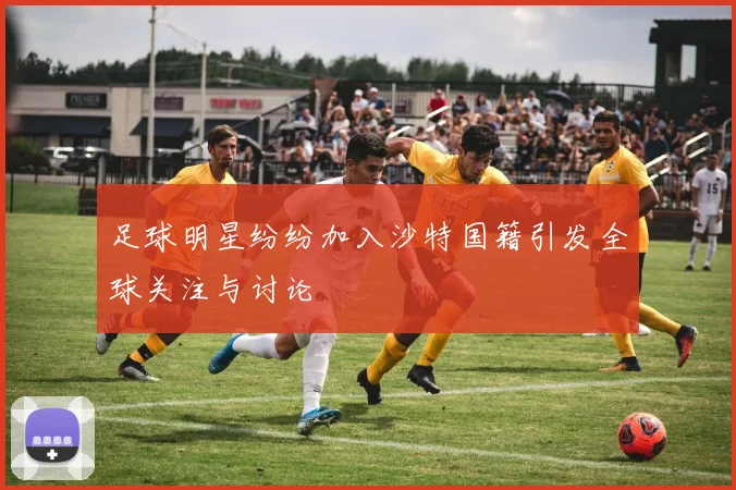 足球明星纷纷加入沙特国籍引发全球关注与讨论