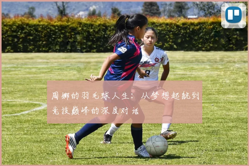 周娜的羽毛球人生：从梦想起航到竞技巅峰的深度对话