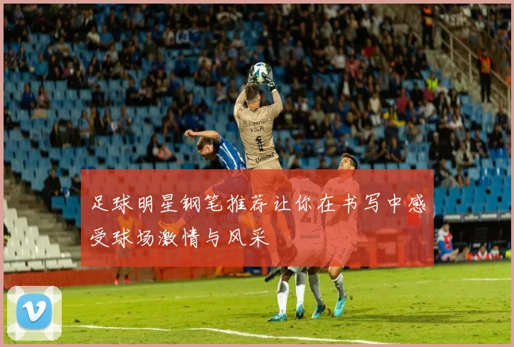 足球明星钢笔推荐让你在书写中感受球场激情与风采